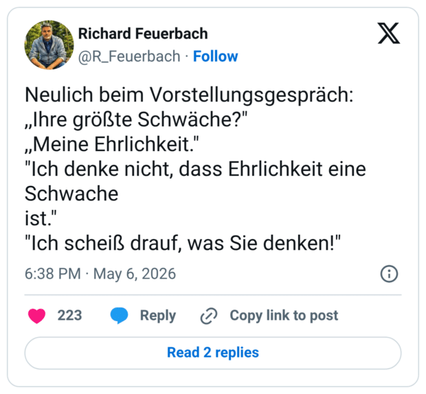 Neulich beim Vorstellungsgespräch: „Ihre größte Schwäche?" „Meine Ehrlichkeit." "Ich denke nicht, dass Ehrlichkeit eine Schwache ist." "Ich scheiß drauf, was Sie denken!"