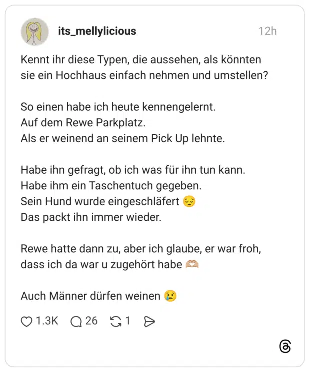 Kennt ihr diese Typen, die aussehen, als könnten sie ein Hochhaus einfach nehmen und umstellen? So einen habe ich heute kennengelernt. Auf dem Rewe Parkplatz. Als er weinend an seinem Pick Up lehnte. Habe ihn gefragt, ob ich was für ihn tun kann. Habe ihm ein Taschentuch gegeben. Sein Hund wurde eingeschläfert E Das packt ihn immer wieder. Rewe hatte dann zu, aber ich glaube, er war froh, dass ich da war u zugehört habe Auch Männer dürfen weinen