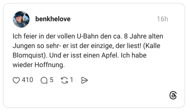Ich feier in der vollen U-Bahn den ca. 8 Jahre alten Jungen so sehr- er ist der einzige, der liest! (Kalle Blomquist). Und er isst einen Apfel. Ich habe wieder Hoffnung.