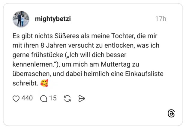 Es gibt nichts Süßeres als meine Tochter, die mir mit ihren 8 Jahren versucht zu entlocken, was ich gerne frühstücke („Ich will dich besser kennenlernen.“), um mich am Muttertag zu überraschen, und dabei heimlich eine Einkaufsliste schreibt.