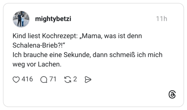 Kind liest Kochrezept: „Mama, was ist denn Schalena-Brieb?!“ Ich brauche eine Sekunde, dann schmeiß ich mich weg vor Lachen.