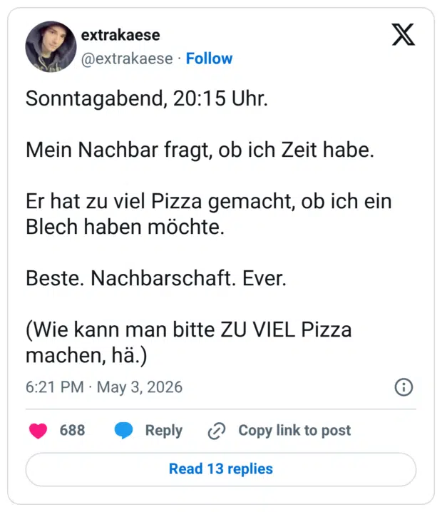Sonntagabend, 20:15 Uhr. Mein Nachbar fragt, ob ich Zeit habe. Er hat zu viel Pizza gemacht, ob ich ein Blech haben möchte. Beste. Nachbarschaft. Ever. (Wie kann man bitte ZU VIEL Pizza machen, hä.)