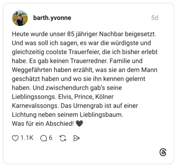 Heute wurde unser 85 jähriger Nachbar beigesetzt. Und was soll ich sagen, es war die würdigste und gleichzeitig coolste Trauerfeier, die ich bisher erlebt habe. Es gab keinen Trauerredner. Familie und Weggefährten haben erzählt, was sie an dem Mann geschätzt haben und wo sie ihn kennen gelernt haben. Und zwischendurch gab’s seine Lieblingssongs. Elvis, Prince, Kölner Karnevalssongs. Das Urnengrab ist auf einer Lichtung neben seinem Lieblingsbaum. Was für ein Abschied! 🖤