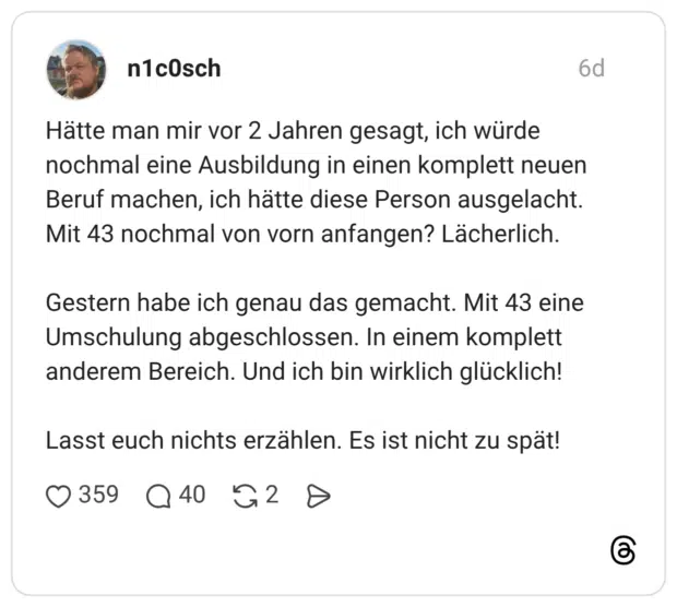 Hätte man mir vor 2 Jahren gesagt, ich würde nochmal eine Ausbildung in einen komplett neuen Beruf machen, ich hätte diese Person ausgelacht. Mit 43 nochmal von vorn anfangen? Lächerlich. Gestern habe ich genau das gemacht. Mit 43 eine Umschulung abgeschlossen. In einem komplett anderem Bereich. Und ich bin wirklich glücklich! Lasst euch nichts erzählen. Es ist nicht zu spät!