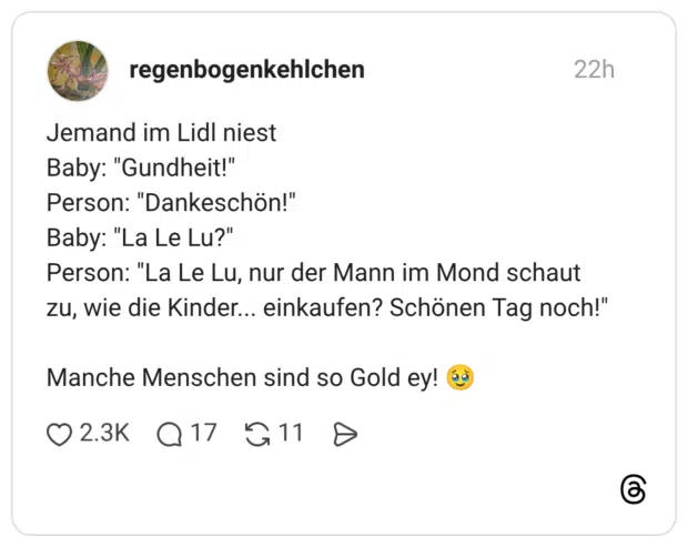 Jemand im Lidl niest Baby: "Gundheit!" Person: "Dankeschön!" Baby: "La Le Lu?" Person: "La Le Lu, nur der Mann im Mond schaut zu, wie die Kinder... einkaufen? Schönen Tag noch!" Manche Menschen sind so Gold ey! 🥹