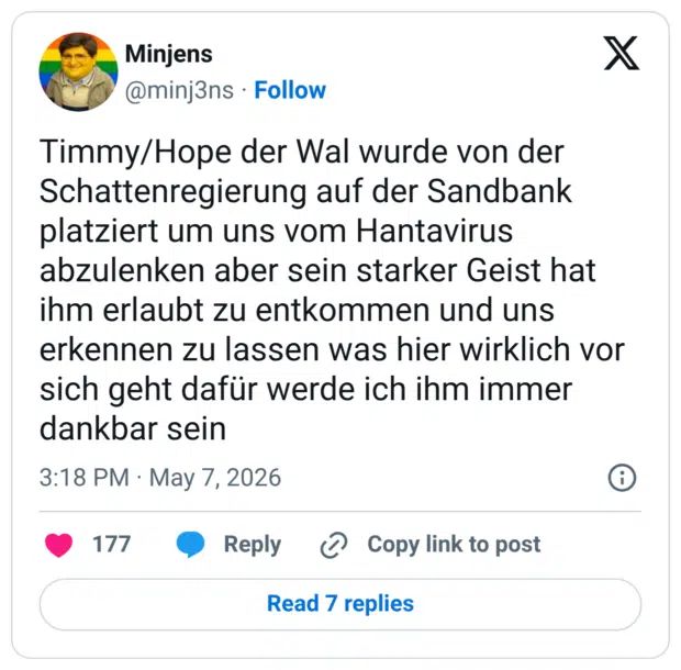 Timmy/Hope der Wal wurde von der Schattenregierung auf der Sandbank platziert um uns vom Hantavirus abzulenken aber sein starker Geist hat ihm erlaubt zu entkommen und uns erkennen zu lassen was hier wirklich vor sich geht dafür werde ich ihm immer dankbar sein