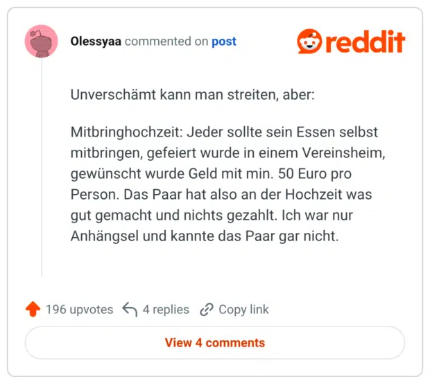 Unverschämt kann man streiten, aber: Mitbringhochzeit: Jeder sollte sein Essen selbst mitbringen, gefeiert wurde in einem Vereinsheim, gewünscht wurde Geld mit min. 50 Euro pro Person. Das Paar hat also an der Hochzeit was gut gemacht und nichts gezahlt. Ich war nur Anhängsel und kannte das Paar gar nicht.