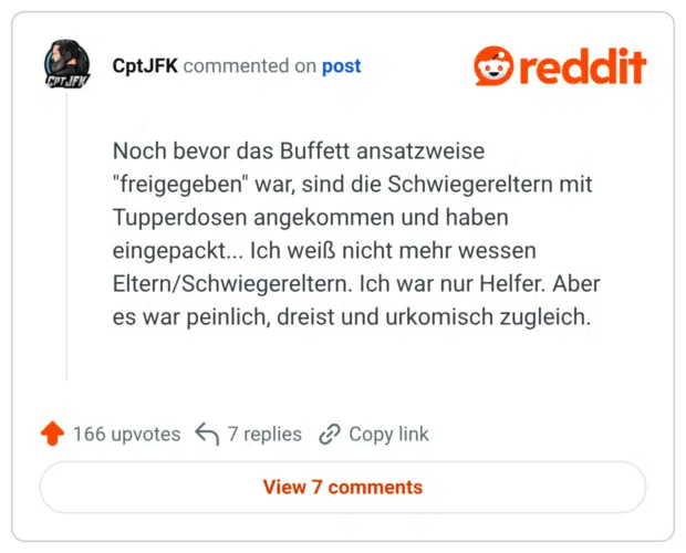 Noch bevor das Buffett ansatzweise "freigegeben" war, sind die Schwiegereltern mit Tupperdosen angekommen und haben eingepackt... Ich weiß nicht mehr wessen Eltern/Schwiegereltern. Ich war nur Helfer. Aber es war peinlich, dreist und urkomisch zugleich.