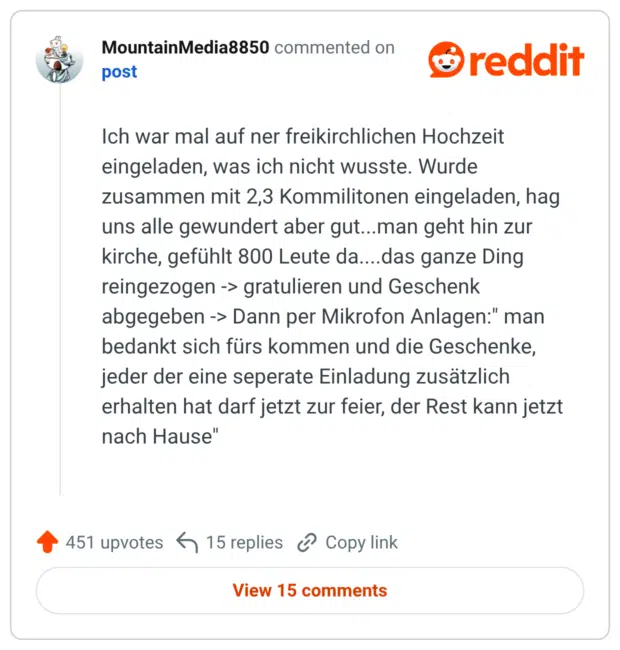 Ich war mal auf ner freikirchlichen Hochzeit eingeladen, was ich nicht wusste. Wurde zusammen mit 2,3 Kommilitonen eingeladen, hag uns alle gewundert aber gut...man geht hin zur kirche, gefühlt 800 Leute da....das ganze Ding reingezogen -> gratulieren und Geschenk abgegeben -> Dann per Mikrofon Anlagen:" man bedankt sich fürs kommen und die Geschenke, jeder der eine seperate Einladung zusätzlich erhalten hat darf jetzt zur feier, der Rest kann jetzt nach Hause"