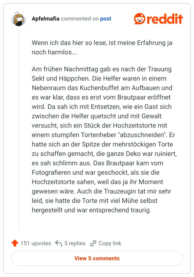 Wenn ich das hier so lese, ist meine Erfahrung ja noch harmlos... Am frühen Nachmittag gab es nach der Trauung Sekt und Häppchen. Die Helfer waren in einem Nebenraum das Kuchenbuffet am Aufbauen und es war klar, dass es erst vom Brautpaar eröffnet wird. Da sah ich mit Entsetzen, wie ein Gast sich zwischen die Helfer quetscht und mit Gewalt versucht, sich ein Stück der Hochzeitstorte mit einem stumpfen Tortenheber "abzuschneiden". Er hatte sich an der Spitze der mehrstöckigen Torte zu schaffen gemacht, die ganze Deko war ruiniert, es sah schlimm aus. Das Brautpaar kam vom Fotografieren und war geschockt, als sie die Hochzeitstorte sahen, weil das ja ihr Moment gewesen wäre. Auch die Trauzeugin tat mir sehr leid, sie hatte die Torte mit viel Mühe selbst hergestellt und war entsprechend traurig.