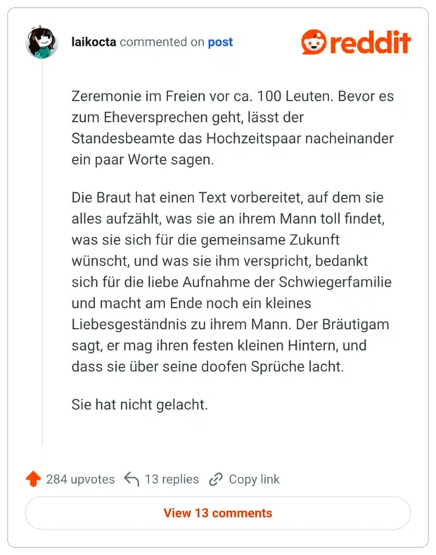 Zeremonie im Freien vor ca. 100 Leuten. Bevor es zum Eheversprechen geht, lässt der Standesbeamte das Hochzeitspaar nacheinander ein paar Worte sagen. Die Braut hat einen Text vorbereitet, auf dem sie alles aufzählt, was sie an ihrem Mann toll findet, was sie sich für die gemeinsame Zukunft wünscht, und was sie ihm verspricht, bedankt sich für die liebe Aufnahme der Schwiegerfamilie und macht am Ende noch ein kleines Liebesgeständnis zu ihrem Mann. Der Bräutigam sagt, er mag ihren festen kleinen Hintern, und dass sie über seine doofen Sprüche lacht. Sie hat nicht gelacht.