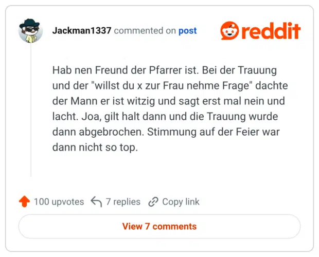Hab nen Freund der Pfarrer ist. Bei der Trauung und der "willst du x zur Frau nehme Frage" dachte der Mann er ist witzig und sagt erst mal nein und lacht. Joa, gilt halt dann und die Trauung wurde dann abgebrochen. Stimmung auf der Feier war dann nicht so top.