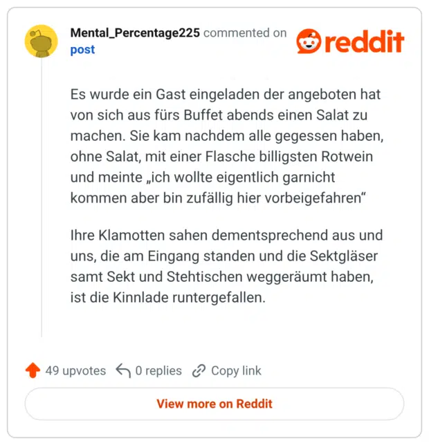 Es wurde ein Gast eingeladen der angeboten hat von sich aus fürs Buffet abends einen Salat zu machen. Sie kam nachdem alle gegessen haben, ohne Salat, mit einer Flasche billigsten Rotwein und meinte „ich wollte eigentlich garnicht kommen aber bin zufällig hier vorbeigefahren“ Ihre Klamotten sahen dementsprechend aus und uns, die am Eingang standen und die Sektgläser samt Sekt und Stehtischen weggeräumt haben, ist die Kinnlade runtergefallen.