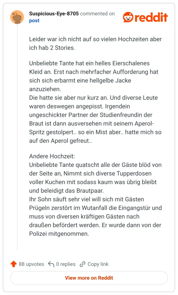 Leider war ich nicht auf so vielen Hochzeiten aber ich hab 2 Stories. Unbeliebte Tante hat ein helles Eierschalenes Kleid an. Erst nach mehrfacher Aufforderung hat sich sich erbarmt eine hellgelbe Jacke anzuziehen. Die hatte sie aber nur kurz an. Und diverse Leute waren deswegen angepisst. Irgendein ungeschickter Partner der Studienfreundin der Braut ist dann ausversehen mit seinem Aperol-Spritz gestolpert.. so ein Mist aber.. hatte mich so auf den Aperol gefreut.. Andere Hochzeit: Unbeliebte Tante quatscht alle der Gäste blöd von der Seite an, Nimmt sich diverse Tupperdosen voller Kuchen mit sodass kaum was übrig bleibt und beleidigt das Brautpaar. Ihr Sohn säuft sehr viel will sich mit Gästen Prügeln zerstört im Wutanfall die Eingangstür und muss von diversen kräftigen Gästen nach draußen befördert werden. Er wurde dann von der Polizei mitgenommen.