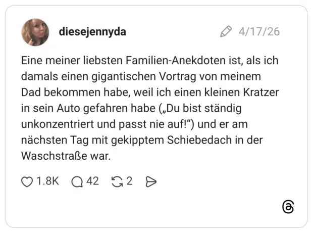 Eine meiner liebsten Familien-Anekdoten ist, als ich damals einen gigantischen Vortrag von meinem Dad bekommen habe, weil ich einen kleinen Kratzer in sein Auto gefahren habe („Du bist ständig unkonzentriert und passt nie auf!") und er am nächsten Tag mit gekipptem Schiebedach in der Waschstraße war.