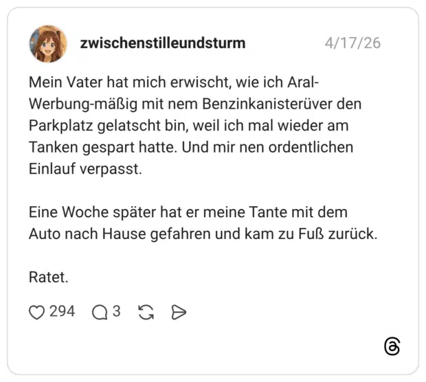 Mein Vater hat mich erwischt, wie ich Aral-Werbung-mäßig mit nem Benzinkanisterüver den Parkplatz gelatscht bin, weil ich mal wieder am Tanken gespart hatte. Und mir nen ordentlichen Einlauf verpasst. Eine Woche später hat er meine Tante mit dem Auto nach Hause gefahren und kam zu Fuß zurück. Ratet.