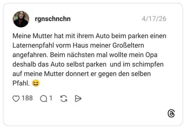 Meine Mutter hat mit ihrem Auto beim parken einen Laternenpfahl vorm Haus meiner Großeltern angefahren. Beim nächsten mal wollte mein Opa deshalb das Auto selbst parken und im schimpfen auf meine Mutter donnert er gegen den selben Pfahl.