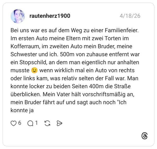 Bei uns war es auf dem Weg zu einer Familienfeier. Im ersten Auto meine Eltern mit zwei Torten im Kofferraum, im zweiten Auto mein Bruder, meine Schwester und ich. 500m von zuhause entfernt war ein Stopschild, an dem man eigentlich nur anhalten musste wenn wirklich mal ein Auto von rechts oder links kam, was relativ selten der Fall war. Man konnte locker zu beiden Seiten 400m die Straße überblicken. Mein Vater hält vorschriftsmäßig an, mein Bruder fährt auf und sagt auch noch "Ich konnte ja