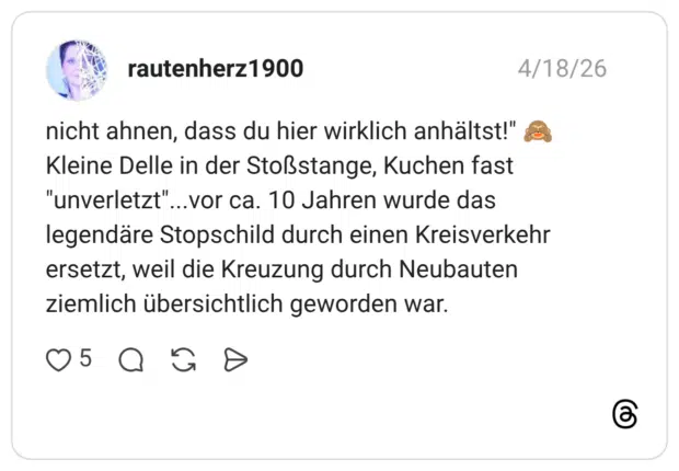 nicht ahnen, dass du hier wirklich anhältst!" Kleine Delle in der Stoßstange, Kuchen fast "unverletzt"...vor ca. 10 Jahren wurde das legendäre Stopschild durch einen Kreisverkehr ersetzt, weil die Kreuzung durch Neubauten ziemlich übersichtlich geworden war.