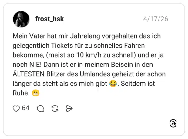 Mein Vater hat mir Jahrelang vorgehalten das ich gelegentlich Tickets für zu schnelles Fahren bekomme, (meist so 10 km/h zu schnell) und er ja noch NIE! Dann ist er in meinem Beisein in den ÄLTESTEN Blitzer des Umlandes geheizt der schon länger da steht als es mich gibt Ruhe. .. Seitdem ist