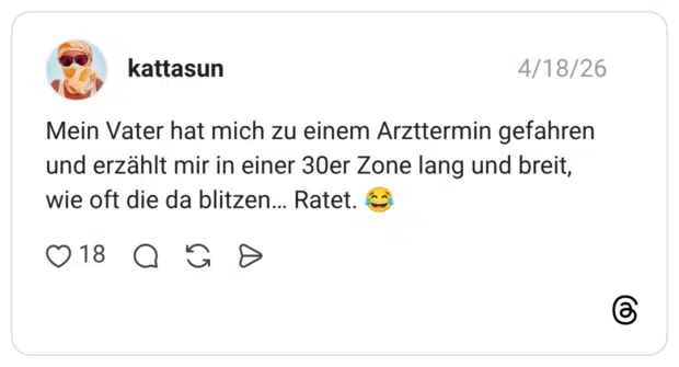 Mein Vater hat mich zu einem Arzttermin gefahren und erzählt mir in einer 30er Zone lang und breit, wie oft die da blitzen... Ratet.