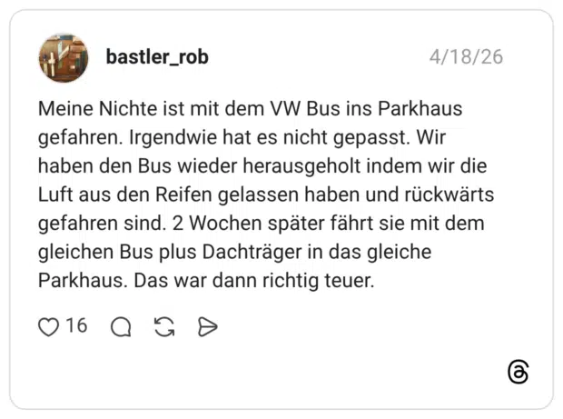 Meine Nichte ist mit dem VW Bus ins Parkhaus gefahren. Irgendwie hat es nicht gepasst. Wir haben den Bus wieder herausgeholt indem wir die Luft aus den Reifen gelassen haben und rückwärts gefahren sind. 2 Wochen später fährt sie mit dem gleichen Bus plus Dachträger in das gleiche Parkhaus. Das war dann richtig teuer.