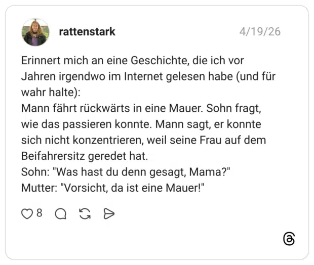 Erinnert mich an eine Geschichte, die ich vor Jahren irgendwo im Internet gelesen habe (und für wahr halte): Mann fährt rückwärts in eine Mauer. Sohn fragt, wie das passieren konnte. Mann sagt, er konnte sich nicht konzentrieren, weil seine Frau auf dem Beifahrersitz geredet hat. Sohn: "Was hast du denn gesagt, Mama?" Mutter: "Vorsicht, da ist eine Mauer!"