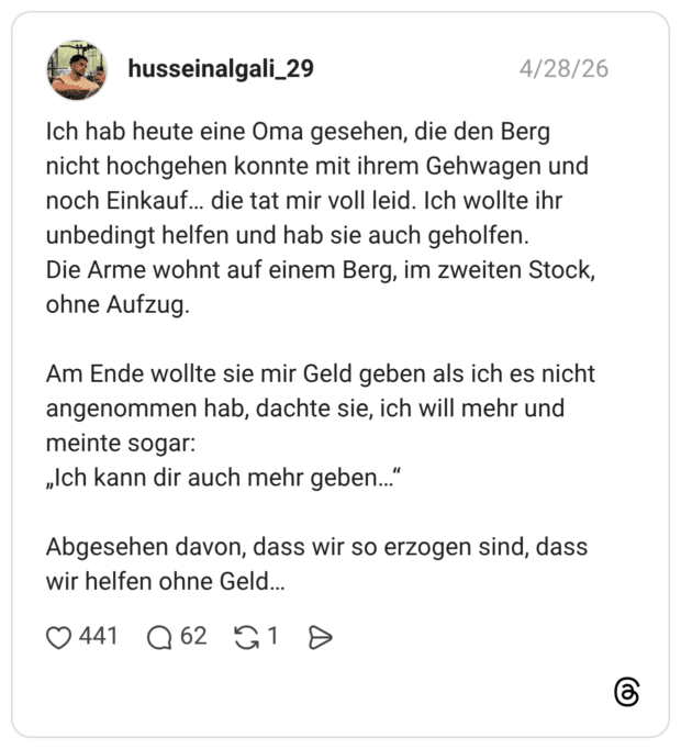 Ich hab heute eine Oma gesehen, die den Berg nicht hochgehen konnte mit ihrem Gehwagen und noch Einkauf... die tat mir voll leid. Ich wollte ihr unbedingt helfen und hab sie auch geholfen. Die Arme wohnt auf einem Berg, im zweiten Stock, ohne Aufzug. Am Ende wollte sie mir Geld geben als ich es nicht angenommen hab, dachte sie, ich will mehr und meinte sogar: „Ich kann dir auch mehr geben...“ Abgesehen davon, dass wir so erzogen sind, dass wir helfen ohne Geld...