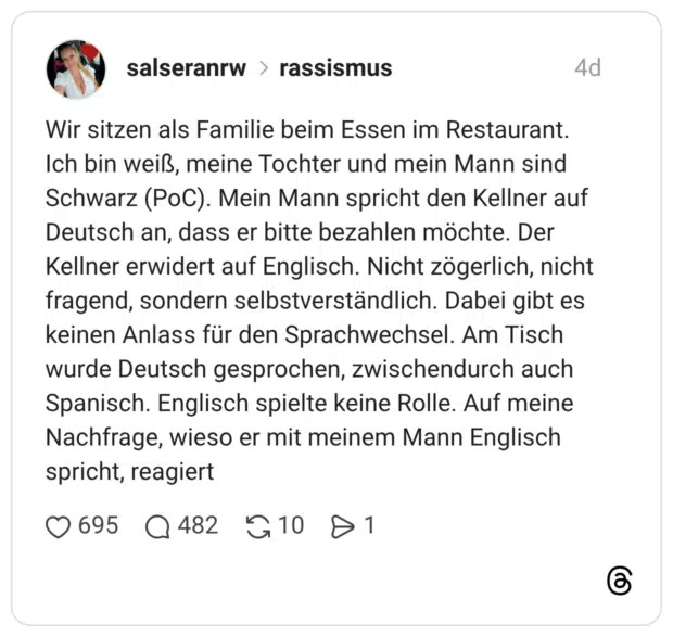 Wir sitzen als Familie beim Essen im Restaurant. Ich bin weiß, meine Tochter und mein Mann sind Schwarz (PoC). Mein Mann spricht den Kellner auf Deutsch an, dass er bitte bezahlen möchte. Der Kellner erwidert auf Englisch. Nicht zögerlich, nicht fragend, sondern selbstverständlich. Dabei gibt es keinen Anlass für den Sprachwechsel. Am Tisch wurde Deutsch gesprochen, zwischendurch auch Spanisch. Englisch spielte keine Rolle. Auf meine Nachfrage, wieso er mit meinem Mann Englisch spricht, reagiert