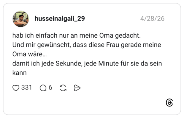 hab ich einfach nur an meine Oma gedacht. Und mir gewünscht, dass diese Frau gerade meine Oma wäre... damit ich jede Sekunde, jede Minute für sie da sein kann