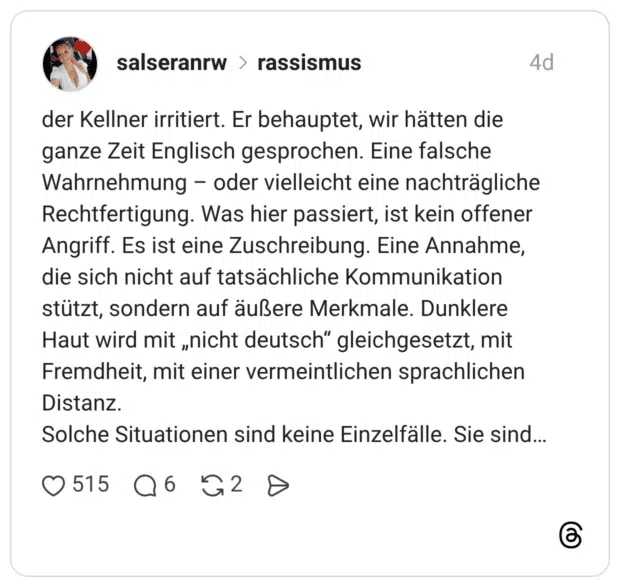 der Kellner irritiert. Er behauptet, wir hätten die ganze Zeit Englisch gesprochen. Eine falsche Wahrnehmung oder vielleicht eine nachträgliche Rechtfertigung. Was hier passiert, ist kein offener Angriff. Es ist eine Zuschreibung. Eine Annahme, die sich nicht auf tatsächliche Kommunikation stützt, sondern auf äußere Merkmale. Dunklere Haut wird mit „nicht deutsch" gleichgesetzt, mit Fremdheit, mit einer vermeintlichen sprachlichen Distanz. Solche Situationen sind keine Einzelfälle. Sie sind...