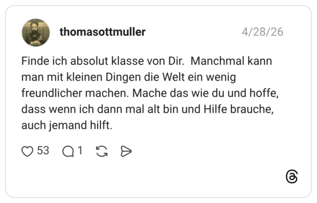 Finde ich absolut klasse von Dir. Manchmal kann man mit kleinen Dingen die Welt ein wenig freundlicher machen. Mache das wie du und hoffe, dass wenn ich dann mal alt bin und Hilfe brauche, auch jemand hilft.