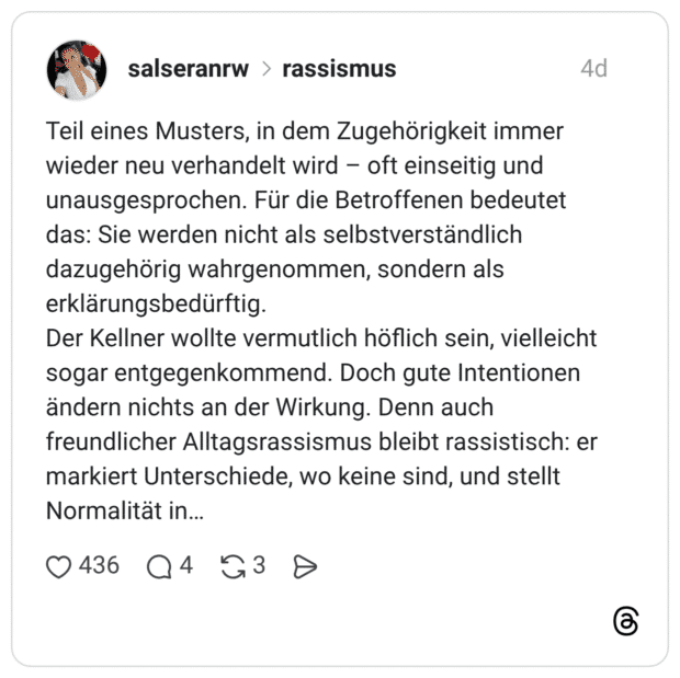 Teil eines Musters, in dem Zugehörigkeit immer wieder neu verhandelt wird oft einseitig und unausgesprochen. Für die Betroffenen bedeutet das: Sie werden nicht als selbstverständlich dazugehörig wahrgenommen, sondern als erklärungsbedürftig. Der Kellner wollte vermutlich höflich sein, vielleicht sogar entgegenkommend. Doch gute Intentionen ändern nichts an der Wirkung. Denn auch freundlicher Alltagsrassismus bleibt rassistisch: er markiert Unterschiede, wo keine sind, und stellt Normalität in...