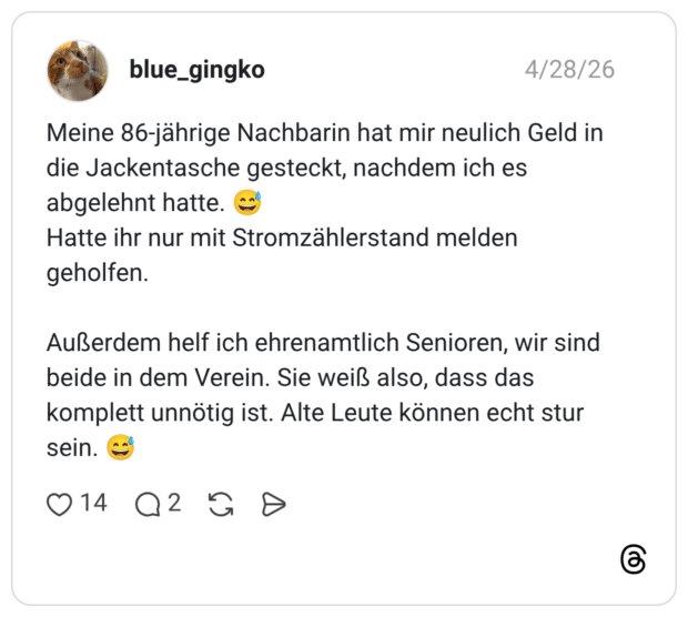 Meine 86-jährige Nachbarin hat mir neulich Geld in die Jackentasche gesteckt, nachdem ich es abgelehnt hatte. Hatte ihr nur mit Stromzählerstand melden geholfen. Außerdem helf ich ehrenamtlich Senioren, wir sind beide in dem Verein. Sie weiß also, dass das komplett unnötig ist. Alte Leute können echt stur sein.