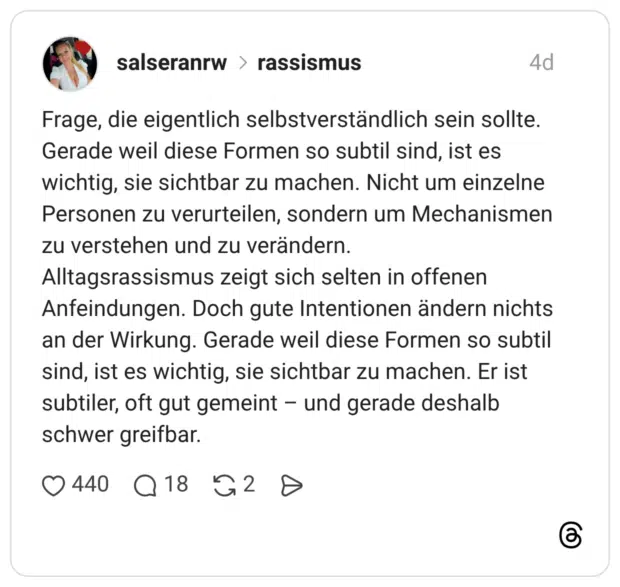 Frage, die eigentlich selbstverständlich sein sollte. Gerade weil diese Formen so subtil sind, ist es wichtig, sie sichtbar zu machen. Nicht um einzelne Personen zu verurteilen, sondern um Mechanismen zu verstehen und zu verändern. Alltagsrassismus zeigt sich selten in offenen Anfeindungen. Doch gute Intentionen ändern nichts an der Wirkung. Gerade weil diese Formen so subtil sind, ist es wichtig, sie sichtbar zu machen. Er ist subtiler, oft gut gemeint und gerade deshalb schwer greifbar.