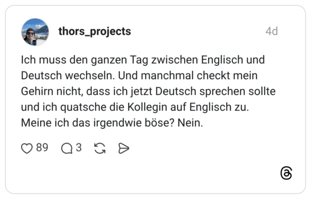 Ich muss den ganzen Tag zwischen Englisch und Deutsch wechseln. Und manchmal checkt mein Gehirn nicht, dass ich jetzt Deutsch sprechen sollte und ich quatsche die Kollegin auf Englisch zu. Meine ich das irgendwie böse? Nein.