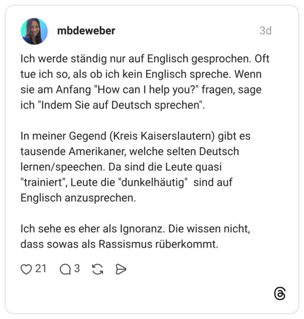 Ich werde ständig nur auf Englisch gesprochen. Oft tue ich so, als ob ich kein Englisch spreche. Wenn sie am Anfang "How can I help you?" fragen, sage ich "Indem Sie auf Deutsch sprechen". In meiner Gegend (Kreis Kaiserslautern) gibt es tausende Amerikaner, welche selten Deutsch lernen/speechen. Da sind die Leute quasi "trainiert", Leute die "dunkelhäutig" sind auf Englisch anzusprechen. Ich sehe es eher als Ignoranz. Die wissen nicht, dass sowas als Rassismus rüberkommt.