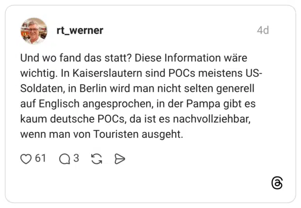 Und wo fand das statt? Diese Information wäre wichtig. In Kaiserslautern sind POCs meistens US-Soldaten, in Berlin wird man nicht selten generell auf Englisch angesprochen, in der Pampa gibt es kaum deutsche POCs, da ist es nachvollziehbar, wenn man von Touristen ausgeht.
