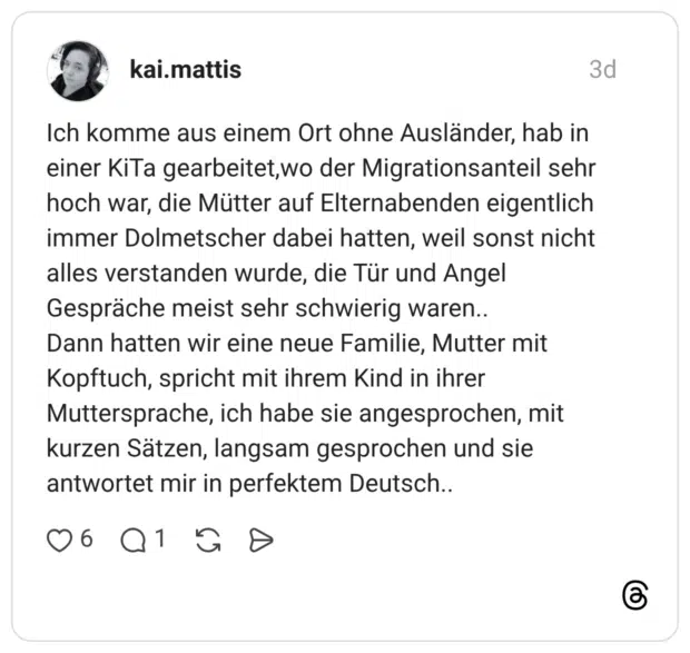 Ich komme aus einem Ort ohne Ausländer, hab in einer KiTa gearbeitet, wo der Migrationsanteil sehr hoch war, die Mütter auf Elternabenden eigentlich immer Dolmetscher dabei hatten, weil sonst nicht alles verstanden wurde, die Tür und Angel Gespräche meist sehr schwierig waren.. Dann hatten wir eine neue Familie, Mutter mit Kopftuch, spricht mit ihrem Kind in ihrer Muttersprache, ich habe sie angesprochen, mit kurzen Sätzen, langsam gesprochen und sie antwortet mir in perfektem Deutsch..