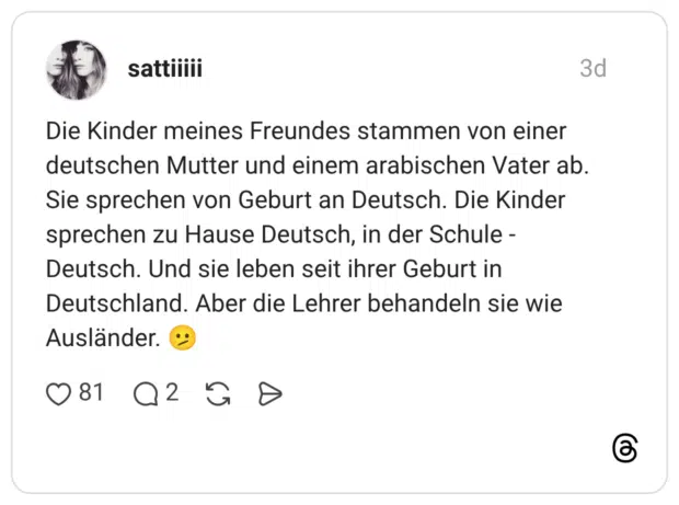 Die Kinder meines Freundes stammen von einer deutschen Mutter und einem arabischen Vater ab. Sie sprechen von Geburt an Deutsch. Die Kinder sprechen zu Hause Deutsch, in der Schule -Deutsch. Und sie leben seit ihrer Geburt in Deutschland. Aber die Lehrer behandeln sie wie Ausländer.