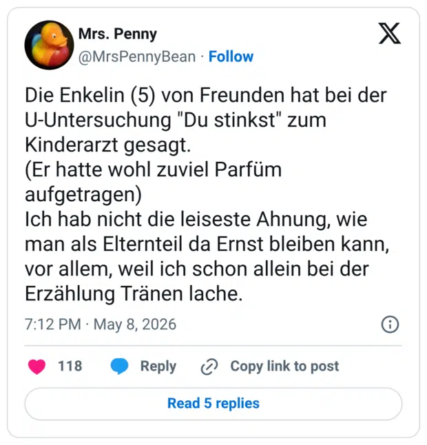 Die Enkelin (5) von Freunden hat bei der U-Untersuchung "Du stinkst" zum Kinderarzt gesagt. (Er hatte wohl zuviel Parfüm aufgetragen) Ich hab nicht die leiseste Ahnung, wie man als Elternteil da Ernst bleiben kann, vor allem, weil ich schon allein bei der Erzählung Tränen lache.