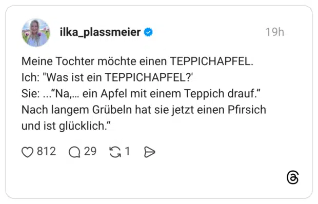 Meine Tochter möchte einen TEPPICHAPFEL. Ich: "Was ist ein TEPPICHAPFEL?' Sie: ...“Na,… ein Apfel mit einem Teppich drauf.“ Nach langem Grübeln hat sie jetzt einen Pfirsich und ist glücklich.“