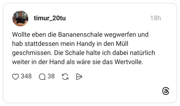Wollte eben die Bananenschale wegwerfen und hab stattdessen mein Handy in den Müll geschmissen. Die Schale halte ich dabei natürlich weiter in der Hand als wäre sie das Wertvolle