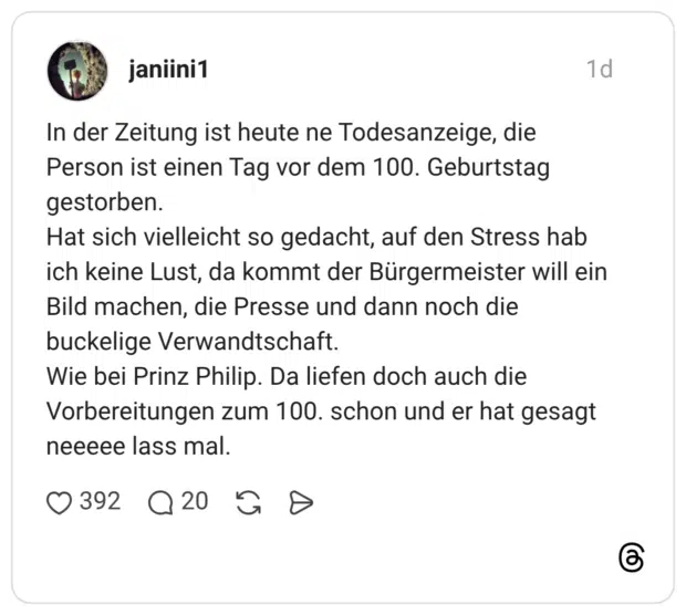 In der Zeitung ist heute ne Todesanzeige, die Person ist einen Tag vor dem 100. Geburtstag gestorben. Hat sich vielleicht so gedacht, auf den Stress hab ich keine Lust, da kommt der Bürgermeister will ein Bild machen, die Presse und dann noch die buckelige Verwandtschaft. Wie bei Prinz Philip. Da liefen doch auch die Vorbereitungen zum 100. schon und er hat gesagt neeeee lass mal.