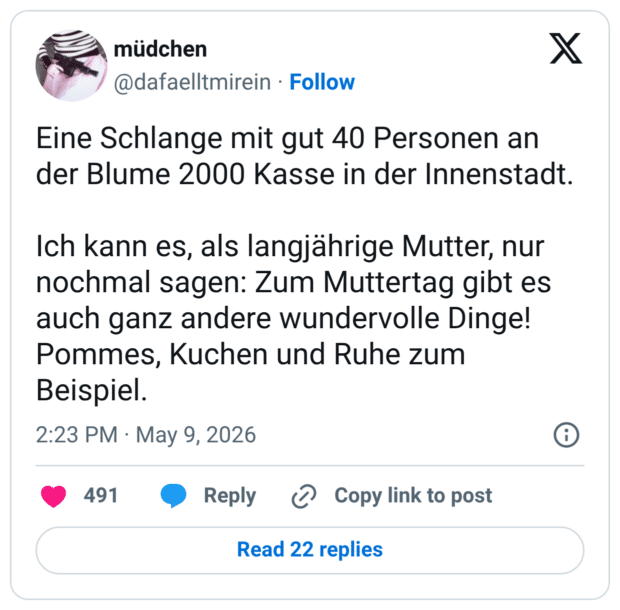 Eine Schlange mit gut 40 Personen an der Blume 2000 Kasse in der Innenstadt. Ich kann es, als langjährige Mutter, nur nochmal sagen: Zum Muttertag gibt es auch ganz andere wundervolle Dinge! Pommes, Kuchen und Ruhe zum Beispiel.