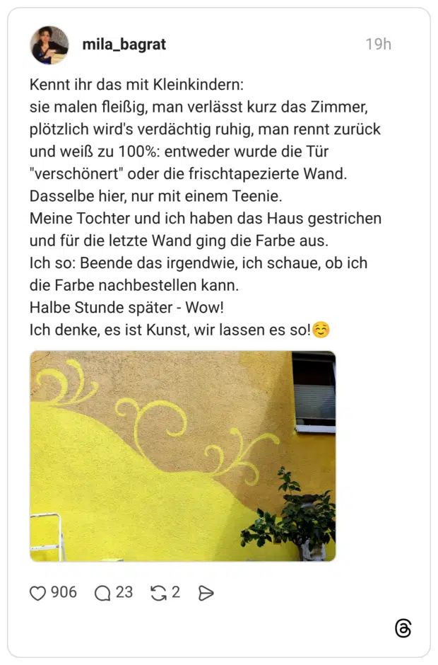 Kennt ihr das mit Kleinkindern: sie malen fleißig, man verlässt kurz das Zimmer, plötzlich wird's verdächtig ruhig, man rennt zurück und weiß zu 100%: entweder wurde die Tür "verschönert" oder die frischtapezierte Wand. Dasselbe hier, nur mit einem Teenie. Meine Tochter und ich haben das Haus gestrichen und für die letzte Wand ging die Farbe aus. Ich so: Beende das irgendwie, ich schaue, ob ich die Farbe nachbestellen kann. Halbe Stunde später - Wow! Ich denke, es ist Kunst, wir lassen es so!