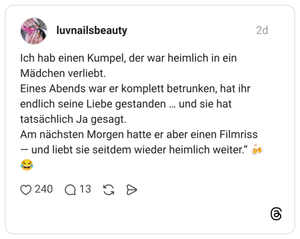 Ich hab einen Kumpel, der war heimlich in ein Mädchen verliebt. Eines Abends war er komplett betrunken, hat ihr endlich seine Liebe gestanden … und sie hat tatsächlich Ja gesagt. Am nächsten Morgen hatte er aber einen Filmriss — und liebt sie seitdem wieder heimlich weiter.“