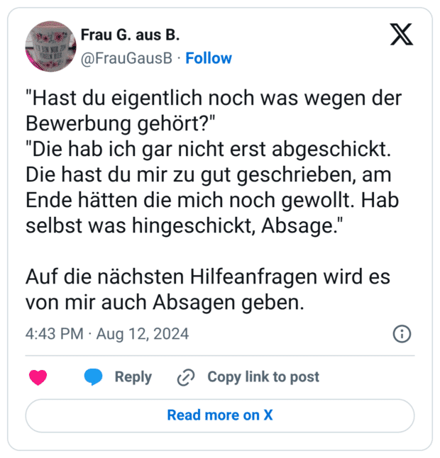"Hast du eigentlich noch was wegen der Bewerbung gehört?" "Die hab ich gar nicht erst abgeschickt. Die hast du mir zu gut geschrieben, am Ende hätten die mich noch gewollt. Hab selbst was hingeschickt, Absage." Auf die nächsten Hilfeanfragen wird es von mir auch Absagen geben.