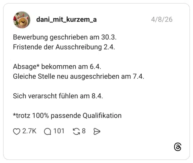 Bewerbung geschrieben am 30.3. Fristende der Ausschreibung 2.4. Absage* bekommen am 6.4. Gleiche Stelle neu ausgeschrieben am 7.4 Sich verarscht fühlen am 8.4. *trotz 100% passende Qualifikation