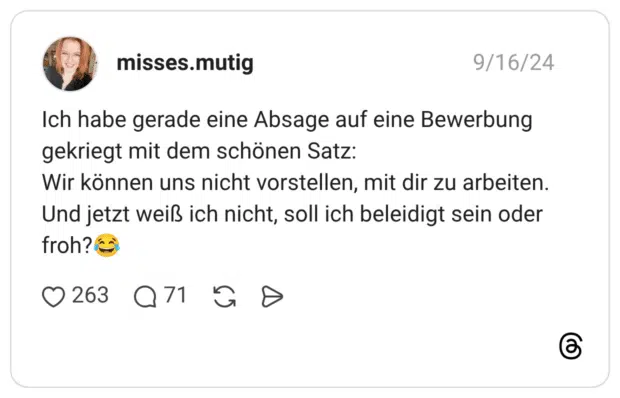 Ich habe gerade eine Absage auf eine Bewerbung gekriegt mit dem schönen Satz: Wir können uns nicht vorstellen, mit dir zu arbeiten. Und jetzt weiß ich nicht, soll ich beleidigt sein oder froh?